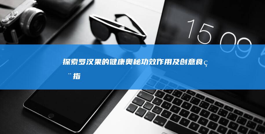 探索罗汉果的健康奥秘：功效、作用及创意食用指南